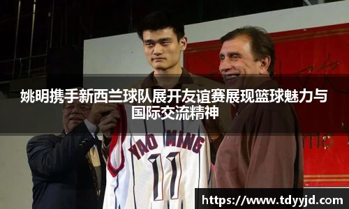姚明携手新西兰球队展开友谊赛展现篮球魅力与国际交流精神