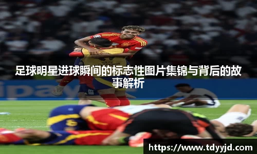 足球明星进球瞬间的标志性图片集锦与背后的故事解析