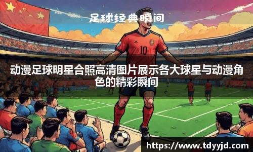 动漫足球明星合照高清图片展示各大球星与动漫角色的精彩瞬间